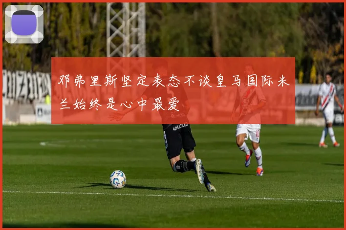 邓弗里斯坚定表态不谈皇马国际米兰始终是心中最爱