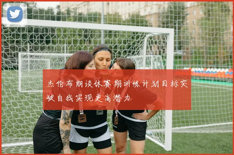 杰伦布朗谈休赛期训练计划目标突破自我实现更高潜力
