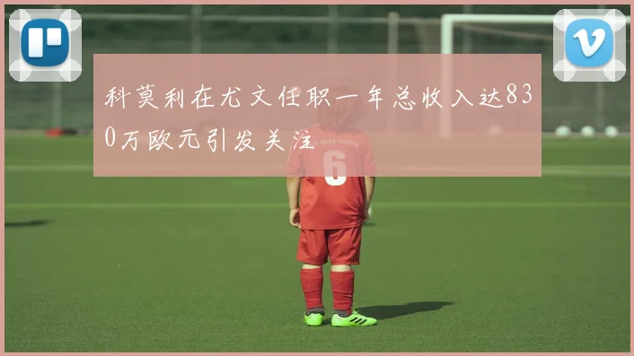 科莫利在尤文任职一年总收入达830万欧元引发关注