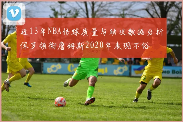 近13年NBA传球质量与助攻数据分析保罗领衔詹姆斯2020年表现不俗