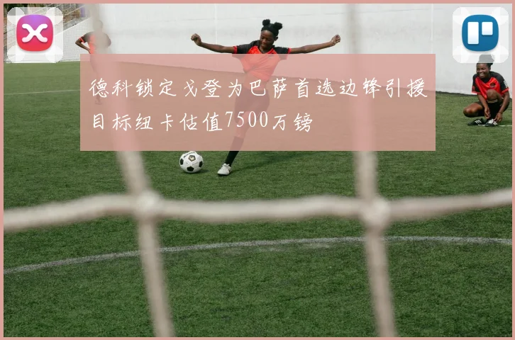 德科锁定戈登为巴萨首选边锋引援目标纽卡估值7500万镑