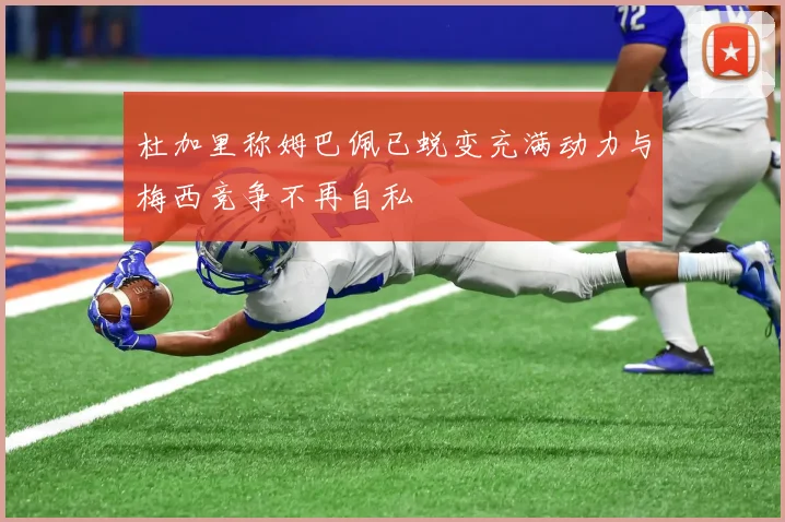杜加里称姆巴佩已蜕变充满动力与梅西竞争不再自私