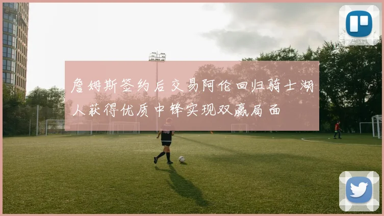 詹姆斯签约后交易阿伦回归骑士湖人获得优质中锋实现双赢局面