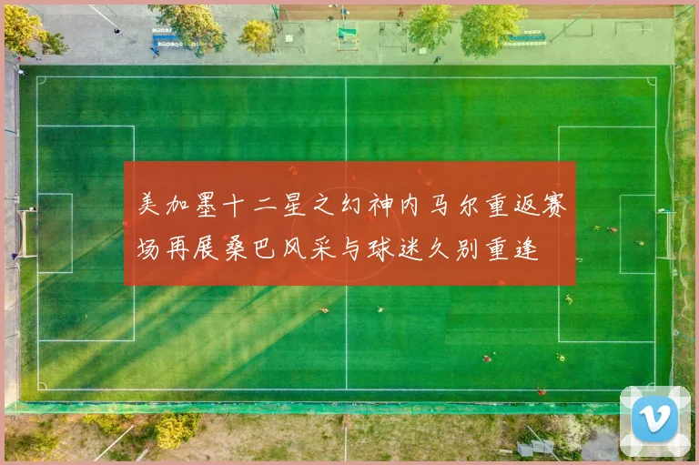 美加墨十二星之幻神内马尔重返赛场再展桑巴风采与球迷久别重逢