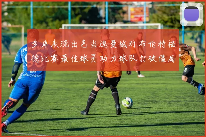 多库表现出色当选曼城对布伦特福德比赛最佳球员助力球队打破僵局