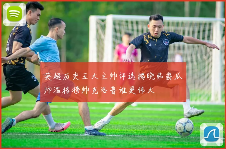 英超历史五大主帅评选揭晓弗爵瓜帅温格穆帅克洛普谁更伟大