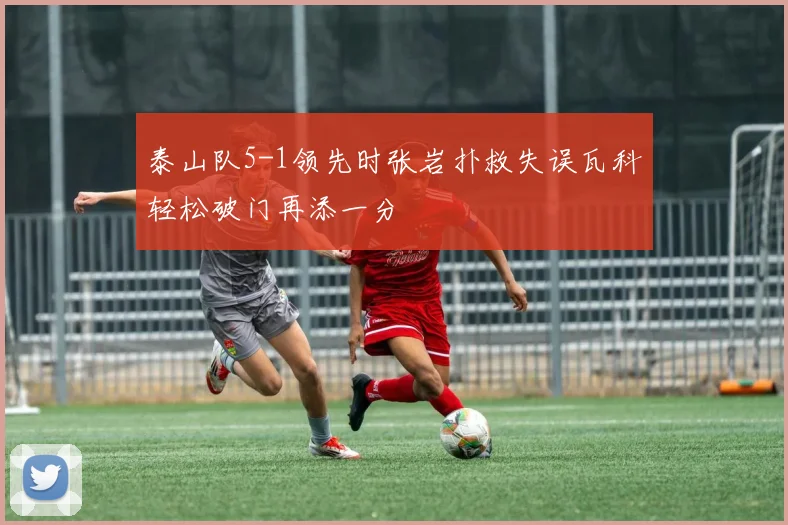 泰山队5-1领先时张岩扑救失误瓦科轻松破门再添一分