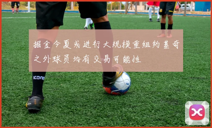 掘金今夏或进行大规模重组约基奇之外球员均有交易可能性