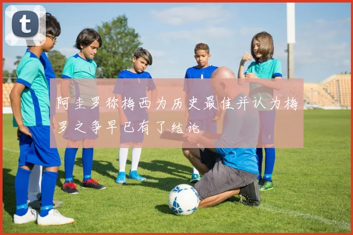 阿圭罗称梅西为历史最佳并认为梅罗之争早已有了结论