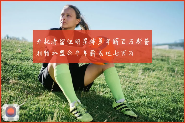 开拓者留住明星球员年薪百万斯普利特加盟公牛年薪或达七百万