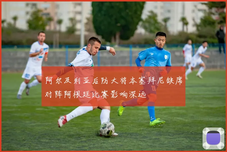 阿尔及利亚后防大将本塞拜尼缺席对阵阿根廷比赛影响深远