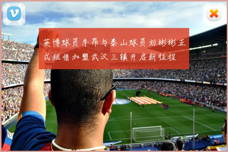 英博球员李昂与泰山球员刘彬彬正式租借加盟武汉三镇开启新征程