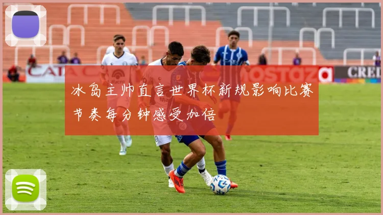 冰岛主帅直言世界杯新规影响比赛节奏每分钟感受加倍