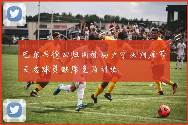 巴尔韦德回归训练场卢宁米利唐等五名球员缺席皇马训练