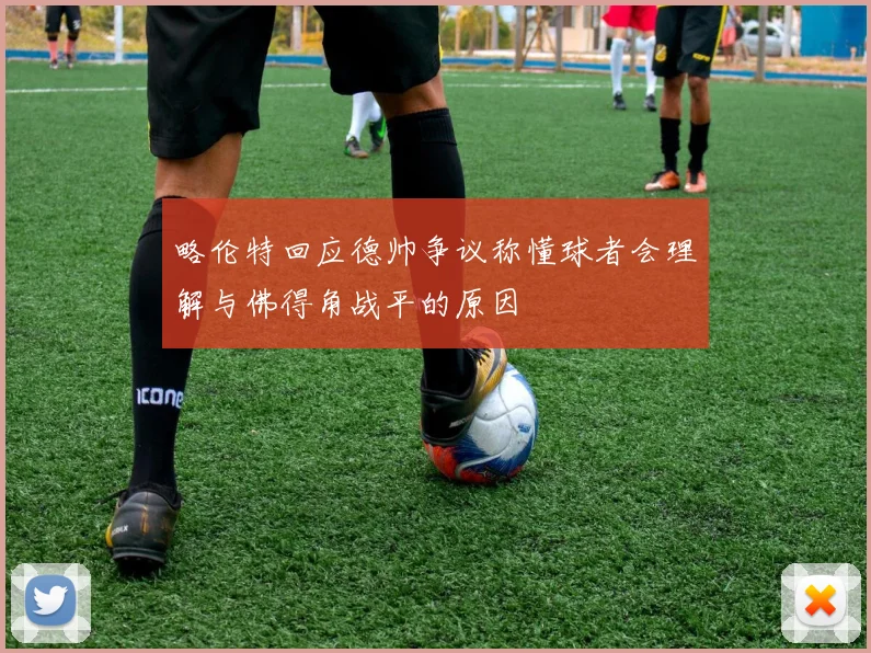 略伦特回应德帅争议称懂球者会理解与佛得角战平的原因