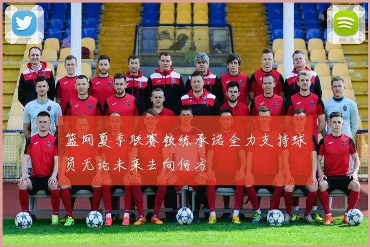 篮网夏季联赛教练承诺全力支持球员无论未来去向何方