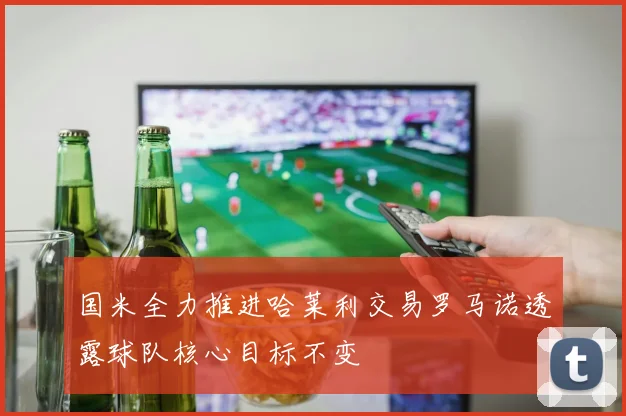国米全力推进哈莱利交易罗马诺透露球队核心目标不变