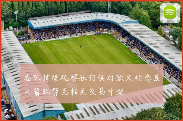 各队持续观察独行侠对欧文的态度火箭队暂无相关交易计划