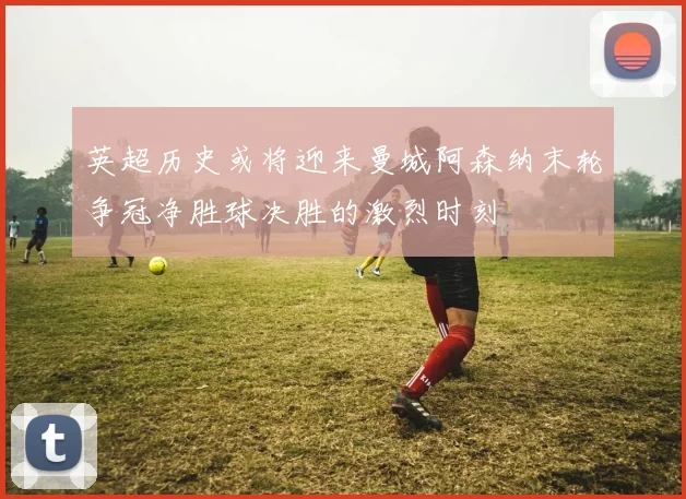 英超历史或将迎来曼城阿森纳末轮争冠净胜球决胜的激烈时刻