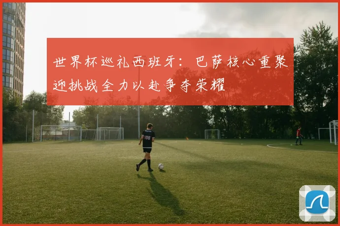 世界杯巡礼西班牙：巴萨核心重聚迎挑战全力以赴争夺荣耀