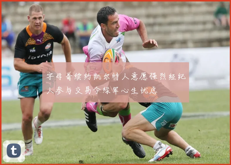字母哥续约凯尔特人意愿强烈经纪人参与交易令绿军心生忧虑