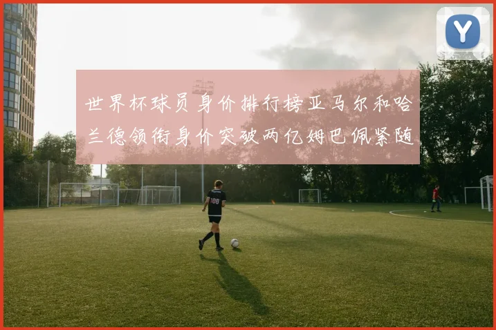 世界杯球员身价排行榜亚马尔和哈兰德领衔身价突破两亿姆巴佩紧随其后