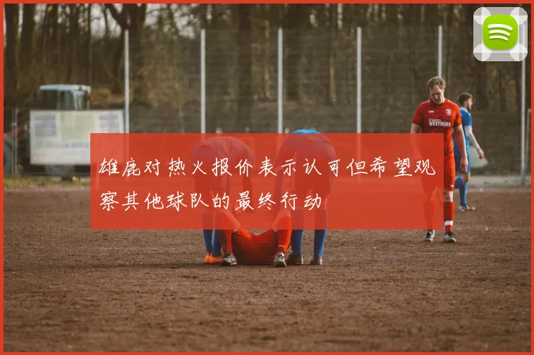 雄鹿对热火报价表示认可但希望观察其他球队的最终行动